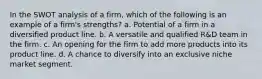 In the SWOT analysis of a firm, which of the following is an example of a firm's strengths? a. Potential of a firm in a diversified product line. b. A versatile and qualified R&D team in the firm. c. An opening for the firm to add more products into its product line. d. A chance to diversify into an exclusive niche market segment.