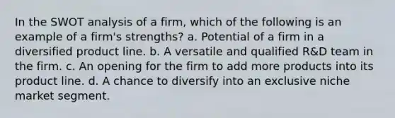 In the SWOT analysis of a firm, which of the following is an example of a firm's strengths? a. Potential of a firm in a diversified product line. b. A versatile and qualified R&D team in the firm. c. An opening for the firm to add more products into its product line. d. A chance to diversify into an exclusive niche market segment.