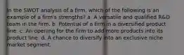 In the SWOT analysis of a firm, which of the following is an example of a firm's strengths? a. A versatile and qualified R&D team in the firm. b. Potential of a firm in a diversified product line. c. An opening for the firm to add more products into its product line. d. A chance to diversify into an exclusive niche market segment.