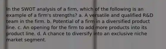 In the SWOT analysis of a firm, which of the following is an example of a firm's strengths? a. A versatile and qualified R&D team in the firm. b. Potential of a firm in a diversified product line. c. An opening for the firm to add more products into its product line. d. A chance to diversify into an exclusive niche market segment.