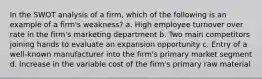 In the SWOT analysis of a firm, which of the following is an example of a firm's weakness? a. High employee turnover over rate in the firm's marketing department b. Two main competitors joining hands to evaluate an expansion opportunity c. Entry of a well-known manufacturer into the firm's primary market segment d. Increase in the variable cost of the firm's primary raw material