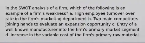 In the SWOT analysis of a firm, which of the following is an example of a firm's weakness? a. High employee turnover over rate in the firm's marketing department b. Two main competitors joining hands to evaluate an expansion opportunity c. Entry of a well-known manufacturer into the firm's primary market segment d. Increase in the variable cost of the firm's primary raw material