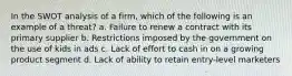 In the SWOT analysis of a firm, which of the following is an example of a threat? a. Failure to renew a contract with its primary supplier b. Restrictions imposed by the government on the use of kids in ads c. Lack of effort to cash in on a growing product segment d. Lack of ability to retain entry-level marketers