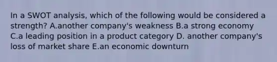 In a SWOT analysis, which of the following would be considered a strength? A.another company's weakness B.a strong economy C.a leading position in a product category D. another company's loss of market share E.an economic downturn