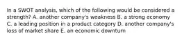 In a SWOT analysis, which of the following would be considered a strength? A. another company's weakness B. a strong economy C. a leading position in a product category D. another company's loss of market share E. an economic downturn