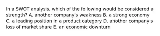 In a SWOT analysis, which of the following would be considered a strength? A. another company's weakness B. a strong economy C. a leading position in a product category D. another company's loss of market share E. an economic downturn