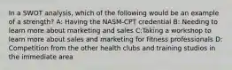 In a SWOT analysis, which of the following would be an example of a strength? A: Having the NASM-CPT credential B: Needing to learn more about marketing and sales C:Taking a workshop to learn more about sales and marketing for fitness professionals D: Competition from the other health clubs and training studios in the immediate area