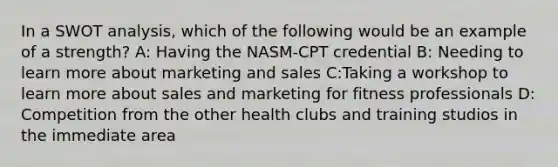 In a SWOT analysis, which of the following would be an example of a strength? A: Having the NASM-CPT credential B: Needing to learn more about marketing and sales C:Taking a workshop to learn more about sales and marketing for fitness professionals D: Competition from the other health clubs and training studios in the immediate area