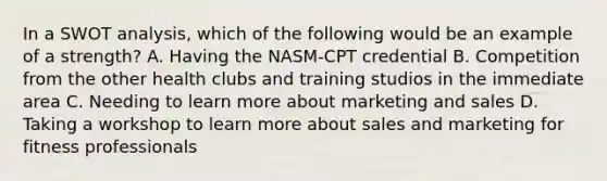 In a SWOT analysis, which of the following would be an example of a strength? A. Having the NASM-CPT credential B. Competition from the other health clubs and training studios in the immediate area C. Needing to learn more about marketing and sales D. Taking a workshop to learn more about sales and marketing for fitness professionals