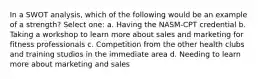 In a SWOT analysis, which of the following would be an example of a strength? Select one: a. Having the NASM-CPT credential b. Taking a workshop to learn more about sales and marketing for fitness professionals c. Competition from the other health clubs and training studios in the immediate area d. Needing to learn more about marketing and sales