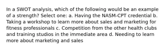 In a SWOT analysis, which of the following would be an example of a strength? Select one: a. Having the NASM-CPT credential b. Taking a workshop to learn more about sales and marketing for fitness professionals c. Competition from the other health clubs and training studios in the immediate area d. Needing to learn more about marketing and sales