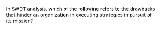 In SWOT analysis, which of the following refers to the drawbacks that hinder an organization in executing strategies in pursuit of its mission?