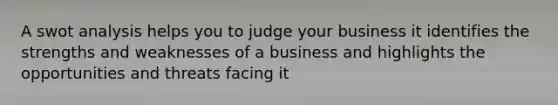 A swot analysis helps you to judge your business it identifies the strengths and weaknesses of a business and highlights the opportunities and threats facing it