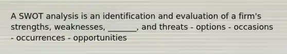 A SWOT analysis is an identification and evaluation of a firm's strengths, weaknesses, _______, and threats - options - occasions - occurrences - opportunities