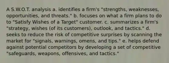 A S.W.O.T. analysis a. identifies a firm's "strengths, weaknesses, opportunities, and threats." b. focuses on what a firm plans to do to "Satisfy Wishes of a Target" customer. c. summarizes a firm's "strategy, wishes (of its customers), outlook, and tactics." d. seeks to reduce the risk of competitive surprises by scanning the market for "signals, warnings, omens, and tips." e. helps defend against potential competitors by developing a set of competitive "safeguards, weapons, offensives, and tactics."