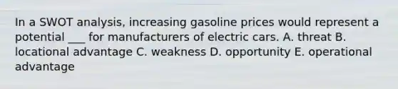 In a SWOT analysis, increasing gasoline prices would represent a potential ___ for manufacturers of electric cars. A. threat B. locational advantage C. weakness D. opportunity E. operational advantage