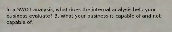 In a SWOT analysis, what does the internal analysis help your business evaluate? B. What your business is capable of and not capable of.