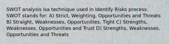 SWOT analysis isa technique used in Identify Risks process. SWOT stands for: A) Strict, Weighting, Opportunities and Threats B) Straight, Weaknesses, Opportunities, Tight C) Strengths, Weaknesses, Opportunities and Trust D) Strengths, Weaknesses, Opportunities and Threats