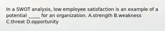 In a SWOT analysis, low employee satisfaction is an example of a potential _____ for an organization. A.strength B.weakness C.threat D.opportunity