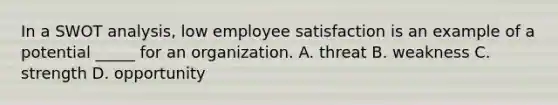 In a SWOT analysis, low employee satisfaction is an example of a potential _____ for an organization. A. threat B. weakness C. strength D. opportunity