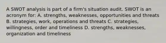 A SWOT analysis is part of a firm's situation audit. SWOT is an acronym for: A. strengths, weaknesses, opportunities and threats B. strategies, work, operations and threats C. strategies, willingness, order and timeliness D. strengths, weaknesses, organization and timeliness