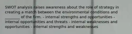 SWOT analysis raises awareness about the role of strategy in creating a match between the environmental conditions and ________ of the firm. - internal strengths and opportunities - internal opportunities and threats - internal weaknesses and opportunities - internal strengths and weaknesses