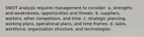 SWOT analysis requires management to consider: a. strengths and weaknesses, opportunities and threats. b. suppliers, workers, other competitors, and time. c. strategic planning, working plans, operational plans, and time frames. d. sales, workforce, organization structure, and technologies.