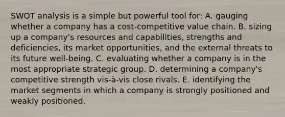 SWOT analysis is a simple but powerful tool for: A. gauging whether a company has a cost-competitive value chain. B. sizing up a company's resources and capabilities, strengths and deficiencies, its market opportunities, and the external threats to its future well-being. C. evaluating whether a company is in the most appropriate strategic group. D. determining a company's competitive strength vis-à-vis close rivals. E. identifying the market segments in which a company is strongly positioned and weakly positioned.