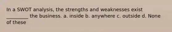 In a SWOT analysis, the strengths and weaknesses exist _________ the business. a. inside b. anywhere c. outside d. None of these