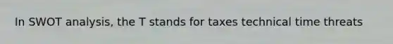 In SWOT analysis, the T stands for taxes technical time threats