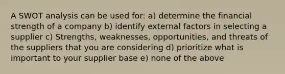 A​ SWOT analysis can be used for: a​) determine the financial strength of a company b​) identify external factors in selecting a supplier c​) Strengths, weaknesses, opportunities, and threats of the suppliers that you are considering d​) prioritize what is important to your supplier base e​) none of the above