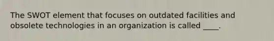 The SWOT element that focuses on outdated facilities and obsolete technologies in an organization is called ____.