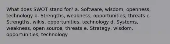 What does SWOT stand for? a. Software, wisdom, openness, technology b. Strengths, weakness, opportunities, threats c. Strengths, wikis, opportunities, technology d. Systems, weakness, open source, threats e. Strategy, wisdom, opportunities, technology