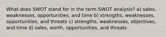 What does SWOT stand for in the term SWOT analysis? a) sales, weaknesses, opportunities, and time b) strengths, weaknesses, opportunities, and threats c) strengths, weaknesses, objectives, and time d) sales, worth, opportunities, and threats