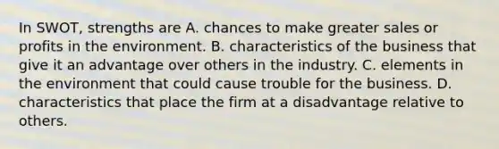 In SWOT, strengths are A. chances to make greater sales or profits in the environment. B. characteristics of the business that give it an advantage over others in the industry. C. elements in the environment that could cause trouble for the business. D. characteristics that place the firm at a disadvantage relative to others.