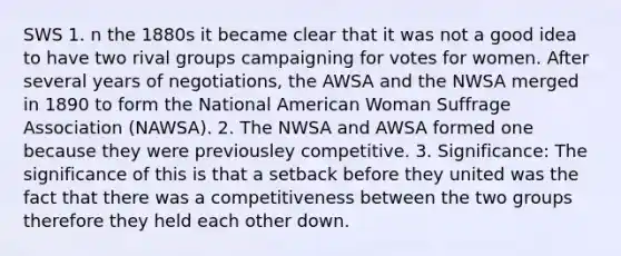 SWS 1. n the 1880s it became clear that it was not a good idea to have two rival groups campaigning for votes for women. After several years of negotiations, the AWSA and the NWSA merged in 1890 to form the National American Woman Suffrage Association (NAWSA). 2. The NWSA and AWSA formed one because they were previousley competitive. 3. Significance: The significance of this is that a setback before they united was the fact that there was a competitiveness between the two groups therefore they held each other down.