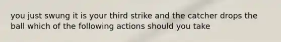 you just swung it is your third strike and the catcher drops the ball which of the following actions should you take