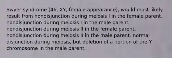 Swyer syndrome (46, XY, female appearance), would most likely result from nondisjunction during meiosis I in the female parent. nondisjunction during meiosis I in the male parent. nondisjunction during meiosis II in the female parent. nondisjunction during meiosis II in the male parent. normal disjunction during meiosis, but deletion of a portion of the Y chromosome in the male parent.