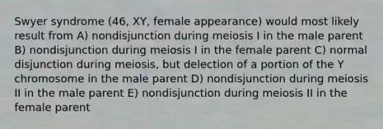 Swyer syndrome (46, XY, female appearance) would most likely result from A) nondisjunction during meiosis I in the male parent B) nondisjunction during meiosis I in the female parent C) normal disjunction during meiosis, but delection of a portion of the Y chromosome in the male parent D) nondisjunction during meiosis II in the male parent E) nondisjunction during meiosis II in the female parent