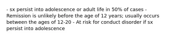 - sx persist into adolescence or adult life in 50% of cases - Remission is unlikely before the age of 12 years; usually occurs between the ages of 12-20 - At risk for conduct disorder if sx persist into adolescence