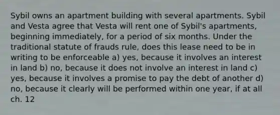 Sybil owns an apartment building with several apartments. Sybil and Vesta agree that Vesta will rent one of Sybil's apartments, beginning immediately, for a period of six months. Under the traditional statute of frauds rule, does this lease need to be in writing to be enforceable a) yes, because it involves an interest in land b) no, because it does not involve an interest in land c) yes, because it involves a promise to pay the debt of another d) no, because it clearly will be performed within one year, if at all ch. 12