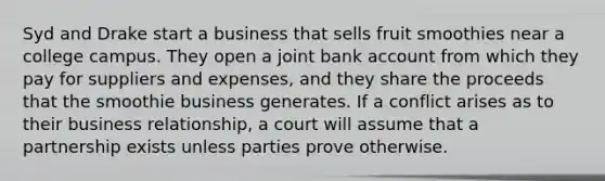 Syd and Drake start a business that sells fruit smoothies near a college campus. They open a joint bank account from which they pay for suppliers and expenses, and they share the proceeds that the smoothie business generates. If a conflict arises as to their business relationship, a court will assume that a partnership exists unless parties prove otherwise.