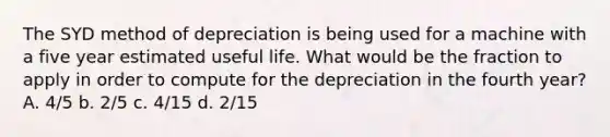 The SYD method of depreciation is being used for a machine with a five year estimated useful life. What would be the fraction to apply in order to compute for the depreciation in the fourth year? A. 4/5 b. 2/5 c. 4/15 d. 2/15