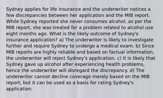 Sydney applies for life insurance and the underwriter notices a few discrepancies between her application and the MIB report. While Sydney reported she never consumes alcohol, as per the MIB report, she was treated for a problem related to alcohol use eight months ago. What is the likely outcome of Sydney's insurance application? a) The underwriter is likely to investigate further and require Sydney to undergo a medical exam. b) Since MIB reports are highly reliable and based on factual information, the underwriter will reject Sydney's application. c) It is likely that Sydney gave up alcohol after experiencing health problems, hence the underwriter will disregard the discrepancy. d) The underwriter cannot decline coverage merely based on the MIB report, but it can be used as a basis for rating Sydney's application.