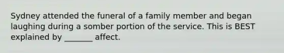 Sydney attended the funeral of a family member and began laughing during a somber portion of the service. This is BEST explained by _______ affect.