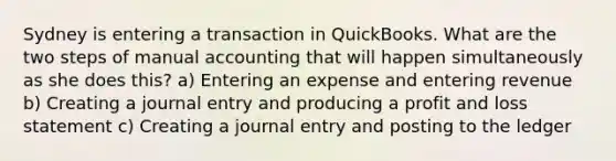 Sydney is entering a transaction in QuickBooks. What are the two steps of manual accounting that will happen simultaneously as she does this? a) Entering an expense and entering revenue b) Creating a journal entry and producing a profit and loss statement c) Creating a journal entry and posting to the ledger