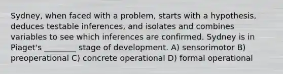 Sydney, when faced with a problem, starts with a hypothesis, deduces testable inferences, and isolates and combines variables to see which inferences are confirmed. Sydney is in Piaget's ________ stage of development. A) sensorimotor B) preoperational C) concrete operational D) formal operational