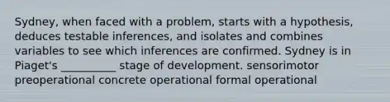 Sydney, when faced with a problem, starts with a hypothesis, deduces testable inferences, and isolates and combines variables to see which inferences are confirmed. Sydney is in Piaget's __________ stage of development. sensorimotor preoperational concrete operational formal operational