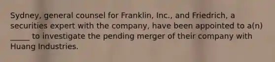 Sydney, general counsel for Franklin, Inc., and Friedrich, a securities expert with the company, have been appointed to a(n) _____ to investigate the pending merger of their company with Huang Industries.