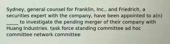 Sydney, general counsel for Franklin, Inc., and Friedrich, a securities expert with the company, have been appointed to a(n) _____ to investigate the pending merger of their company with Huang Industries. task force standing committee ad hoc committee network committee